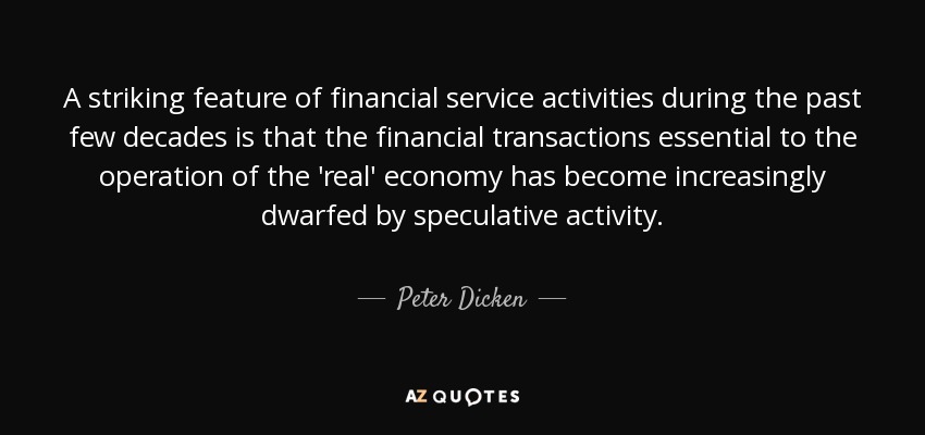 A striking feature of financial service activities during the past few decades is that the financial transactions essential to the operation of the 'real' economy has become increasingly dwarfed by speculative activity. - Peter Dicken