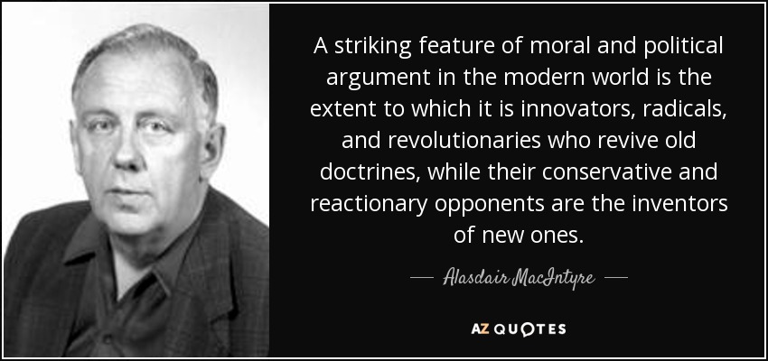 A striking feature of moral and political argument in the modern world is the extent to which it is innovators, radicals, and revolutionaries who revive old doctrines, while their conservative and reactionary opponents are the inventors of new ones. - Alasdair MacIntyre