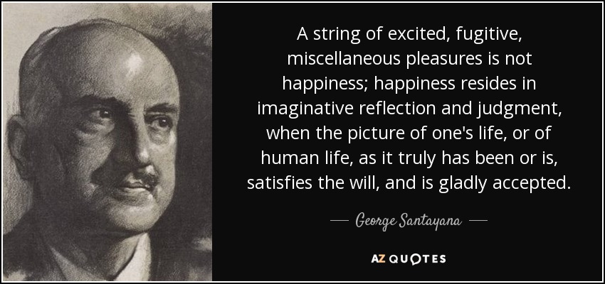 A string of excited, fugitive, miscellaneous pleasures is not happiness; happiness resides in imaginative reflection and judgment, when the picture of one's life, or of human life, as it truly has been or is, satisfies the will, and is gladly accepted. - George Santayana