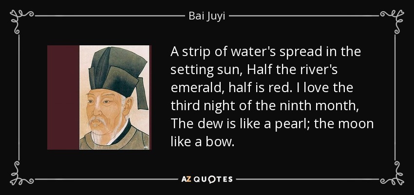 A strip of water's spread in the setting sun, Half the river's emerald, half is red. I love the third night of the ninth month, The dew is like a pearl; the moon like a bow. - Bai Juyi