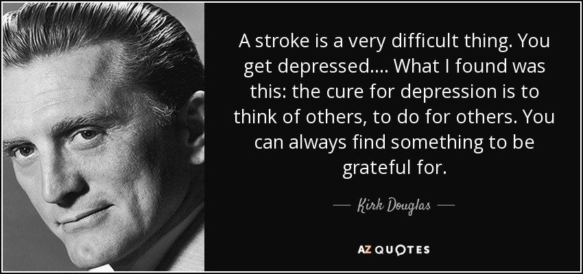 A stroke is a very difficult thing. You get depressed. . . . What I found was this: the cure for depression is to think of others, to do for others. You can always find something to be grateful for. - Kirk Douglas