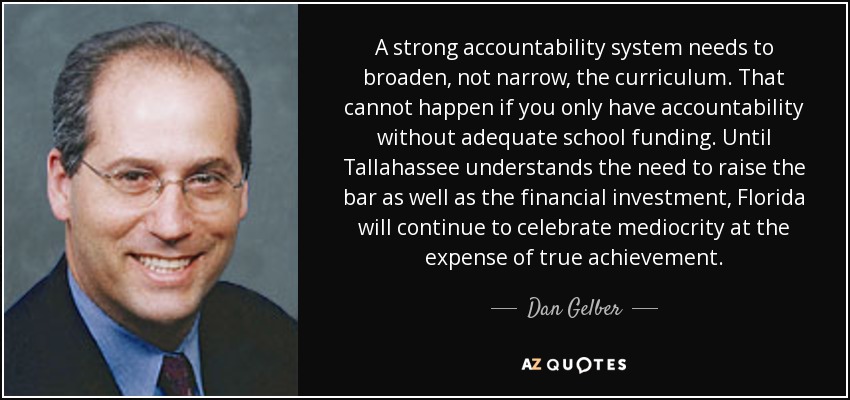 A strong accountability system needs to broaden, not narrow, the curriculum. That cannot happen if you only have accountability without adequate school funding. Until Tallahassee understands the need to raise the bar as well as the financial investment, Florida will continue to celebrate mediocrity at the expense of true achievement. - Dan Gelber