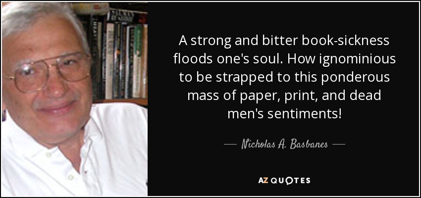 A strong and bitter book-sickness floods one's soul. How ignominious to be strapped to this ponderous mass of paper, print, and dead men's sentiments! - Nicholas A. Basbanes