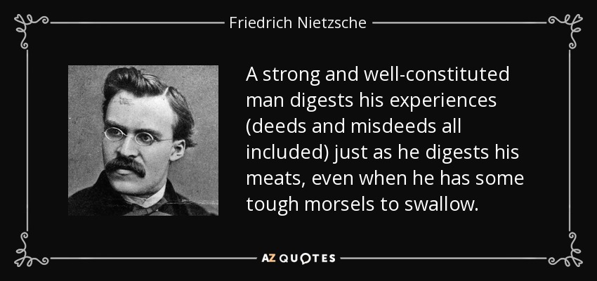 A strong and well-constituted man digests his experiences (deeds and misdeeds all included) just as he digests his meats, even when he has some tough morsels to swallow. - Friedrich Nietzsche
