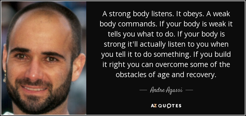 A strong body listens. It obeys. A weak body commands. If your body is weak it tells you what to do. If your body is strong it'll actually listen to you when you tell it to do something. If you build it right you can overcome some of the obstacles of age and recovery. - Andre Agassi