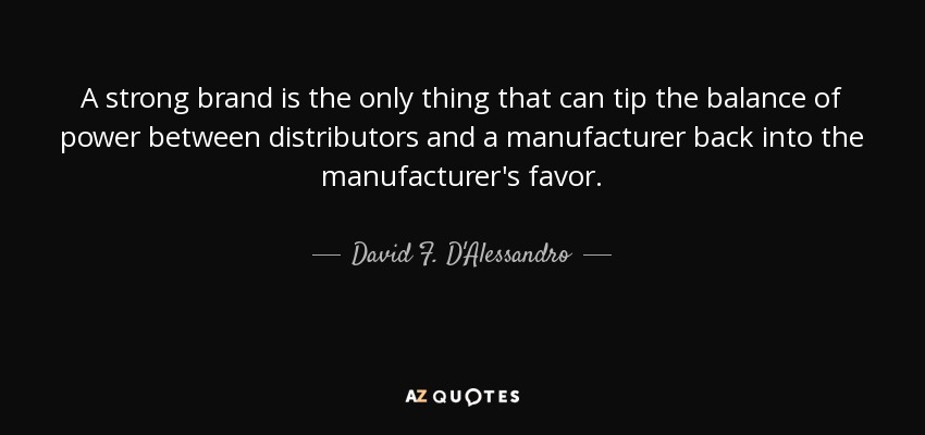 A strong brand is the only thing that can tip the balance of power between distributors and a manufacturer back into the manufacturer's favor. - David F. D'Alessandro
