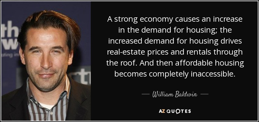 A strong economy causes an increase in the demand for housing; the increased demand for housing drives real-estate prices and rentals through the roof. And then affordable housing becomes completely inaccessible. - William Baldwin