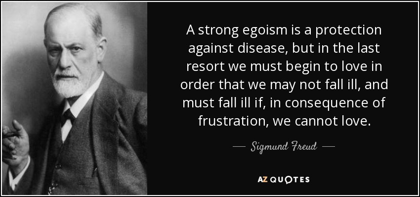 A strong egoism is a protection against disease, but in the last resort we must begin to love in order that we may not fall ill, and must fall ill if, in consequence of frustration, we cannot love. - Sigmund Freud
