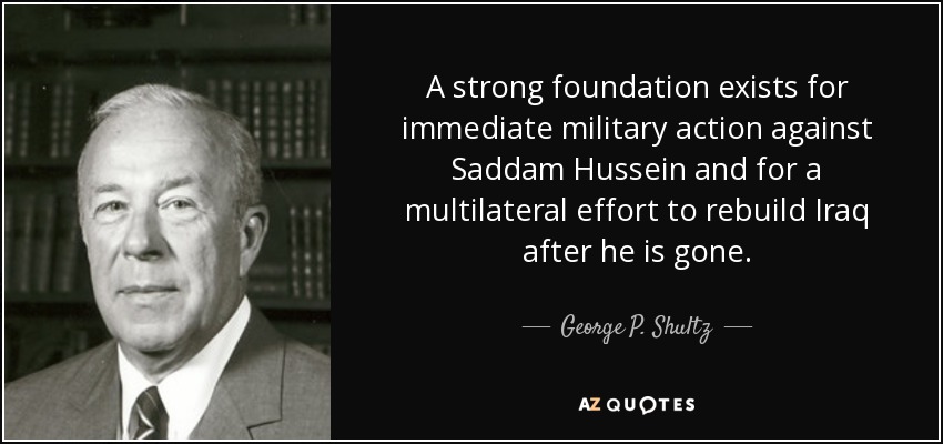 A strong foundation exists for immediate military action against Saddam Hussein and for a multilateral effort to rebuild Iraq after he is gone. - George P. Shultz