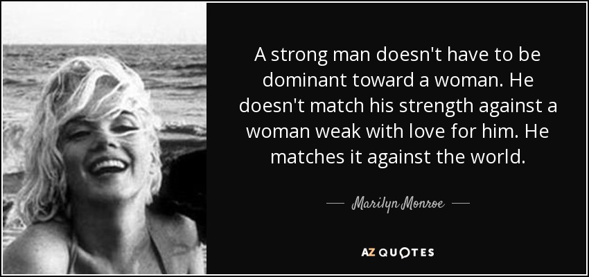 A strong man doesn't have to be dominant toward a woman. He doesn't match his strength against a woman weak with love for him. He matches it against the world. - Marilyn Monroe