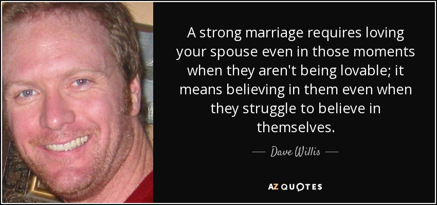 A strong marriage requires loving your spouse even in those moments when they aren't being lovable; it means believing in them even when they struggle to believe in themselves. - Dave Willis