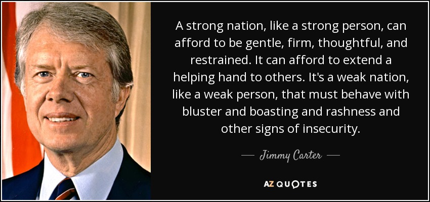 A strong nation, like a strong person, can afford to be gentle, firm, thoughtful, and restrained. It can afford to extend a helping hand to others. It's a weak nation, like a weak person, that must behave with bluster and boasting and rashness and other signs of insecurity. - Jimmy Carter