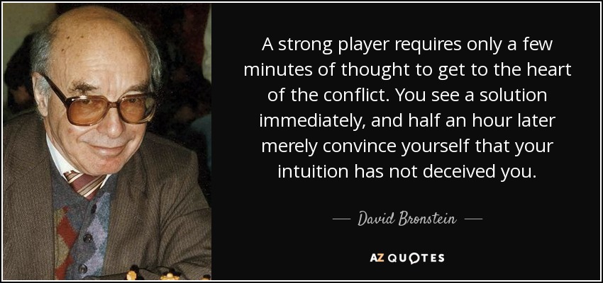 A strong player requires only a few minutes of thought to get to the heart of the conflict. You see a solution immediately, and half an hour later merely convince yourself that your intuition has not deceived you. - David Bronstein