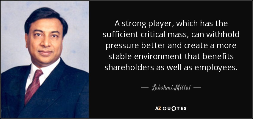 A strong player, which has the sufficient critical mass, can withhold pressure better and create a more stable environment that benefits shareholders as well as employees. - Lakshmi Mittal