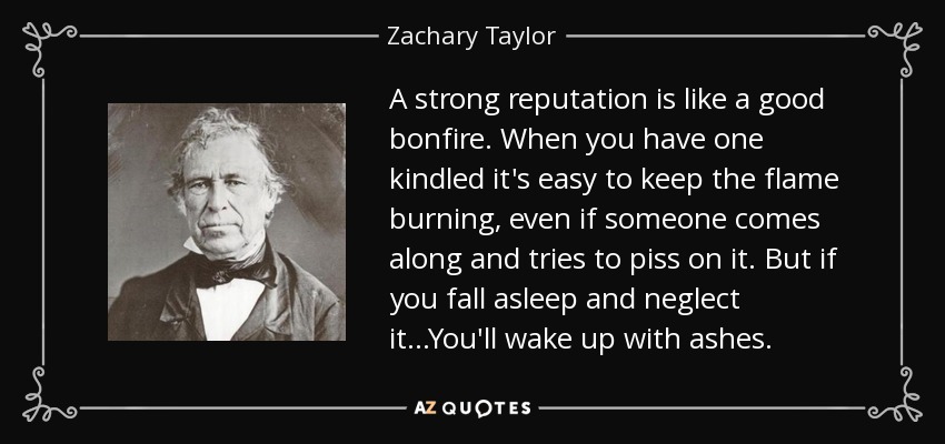 A strong reputation is like a good bonfire. When you have one kindled it's easy to keep the flame burning, even if someone comes along and tries to piss on it. But if you fall asleep and neglect it...You'll wake up with ashes. - Zachary Taylor