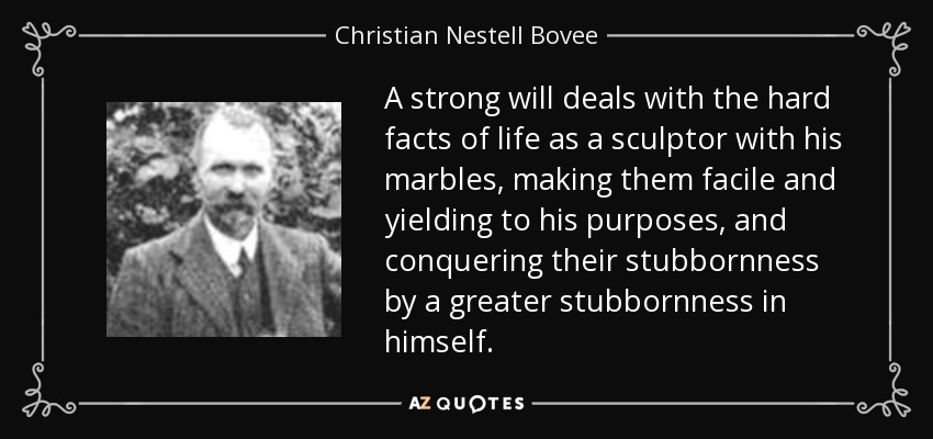 A strong will deals with the hard facts of life as a sculptor with his marbles, making them facile and yielding to his purposes, and conquering their stubbornness by a greater stubbornness in himself. - Christian Nestell Bovee