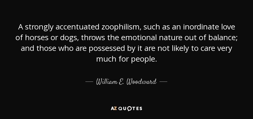 A strongly accentuated zoophilism, such as an inordinate love of horses or dogs, throws the emotional nature out of balance; and those who are possessed by it are not likely to care very much for people. - William E. Woodward