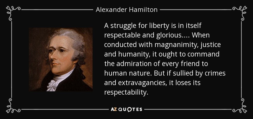 A struggle for liberty is in itself respectable and glorious. . . . When conducted with magnanimity, justice and humanity, it ought to command the admiration of every friend to human nature. But if sullied by crimes and extravagancies, it loses its respectability. - Alexander Hamilton