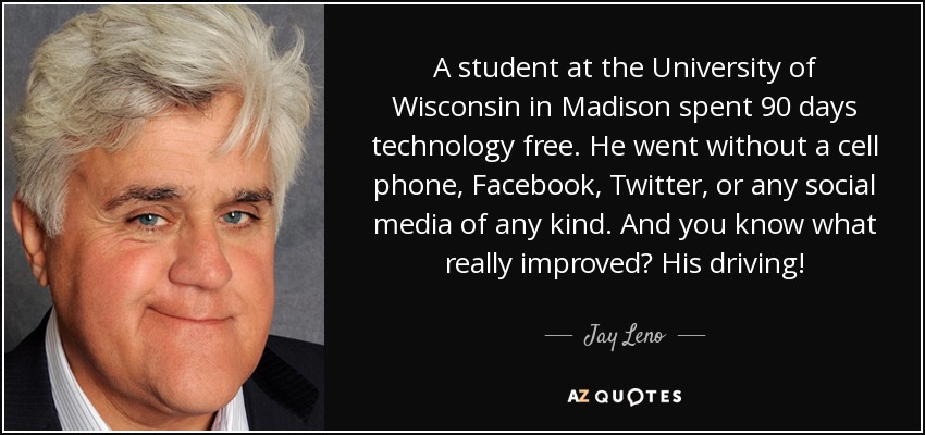 A student at the University of Wisconsin in Madison spent 90 days technology free. He went without a cell phone, Facebook, Twitter, or any social media of any kind. And you know what really improved? His driving! - Jay Leno