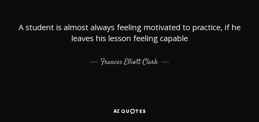 A student is almost always feeling motivated to practice, if he leaves his lesson feeling capable - Frances Elliott Clark