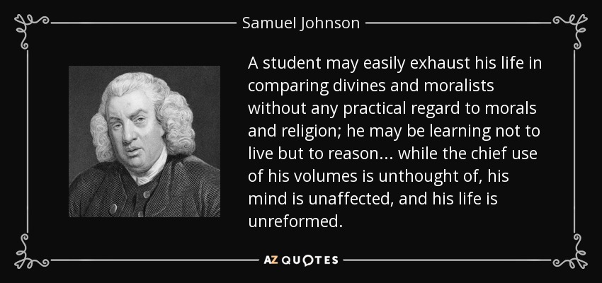 A student may easily exhaust his life in comparing divines and moralists without any practical regard to morals and religion; he may be learning not to live but to reason... while the chief use of his volumes is unthought of, his mind is unaffected, and his life is unreformed. - Samuel Johnson