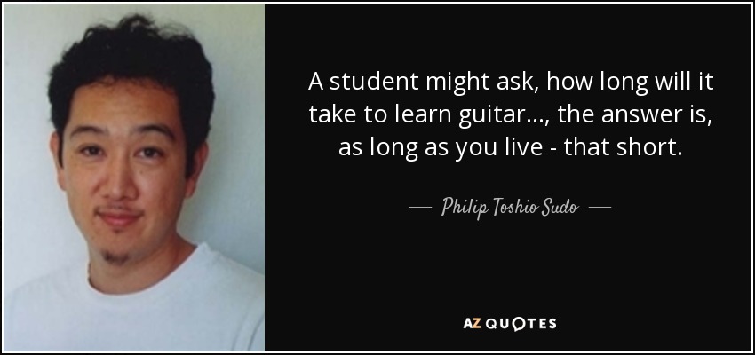 A student might ask, how long will it take to learn guitar..., the answer is, as long as you live - that short. - Philip Toshio Sudo