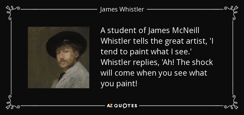 A student of James McNeill Whistler tells the great artist, 'I tend to paint what I see.' Whistler replies, 'Ah! The shock will come when you see what you paint! - James Whistler