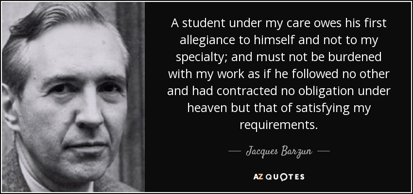 A student under my care owes his first allegiance to himself and not to my specialty; and must not be burdened with my work as if he followed no other and had contracted no obligation under heaven but that of satisfying my requirements. - Jacques Barzun