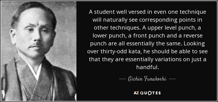 A student well versed in even one technique will naturally see corresponding points in other techniques. A upper level punch, a lower punch, a front punch and a reverse punch are all essentially the same. Looking over thirty-odd kata, he should be able to see that they are essentially variations on just a handful. - Gichin Funakoshi