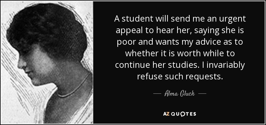 A student will send me an urgent appeal to hear her, saying she is poor and wants my advice as to whether it is worth while to continue her studies. I invariably refuse such requests. - Alma Gluck