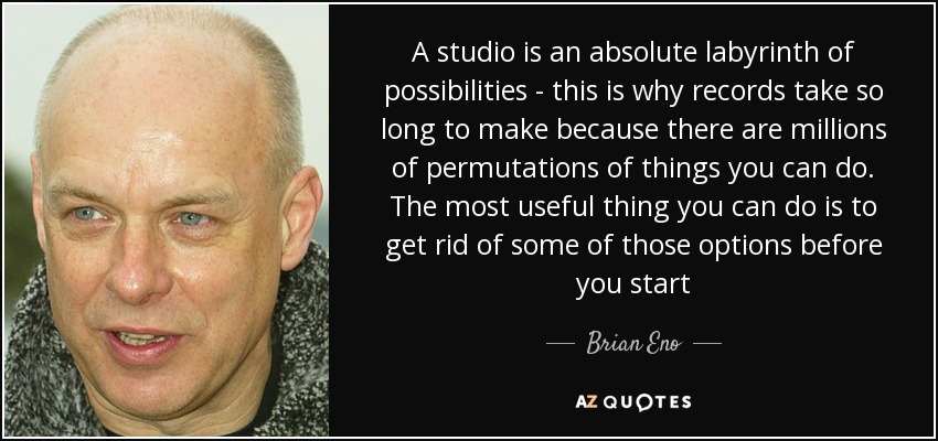 A studio is an absolute labyrinth of possibilities - this is why records take so long to make because there are millions of permutations of things you can do. The most useful thing you can do is to get rid of some of those options before you start - Brian Eno