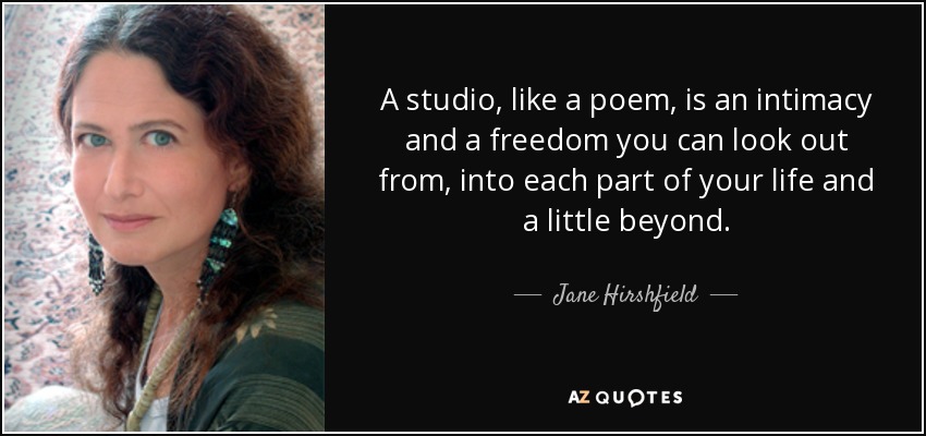 A studio, like a poem, is an intimacy and a freedom you can look out from, into each part of your life and a little beyond. - Jane Hirshfield