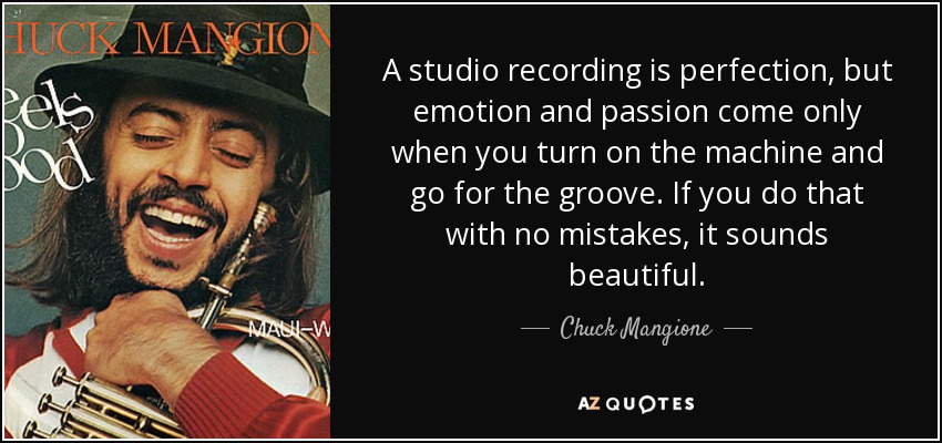 A studio recording is perfection, but emotion and passion come only when you turn on the machine and go for the groove. If you do that with no mistakes, it sounds beautiful. - Chuck Mangione