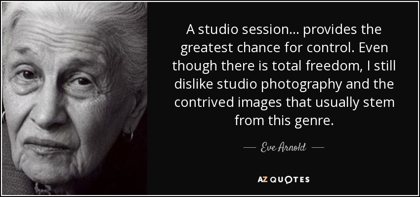 A studio session ... provides the greatest chance for control. Even though there is total freedom, I still dislike studio photography and the contrived images that usually stem from this genre. - Eve Arnold