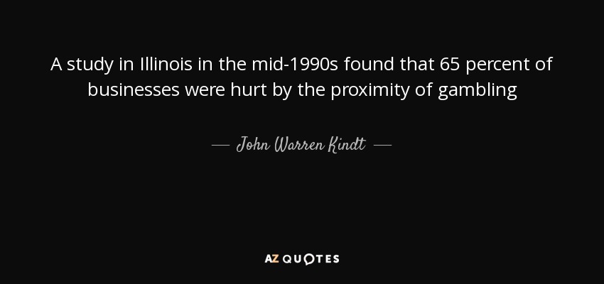 A study in Illinois in the mid-1990s found that 65 percent of businesses were hurt by the proximity of gambling - John Warren Kindt