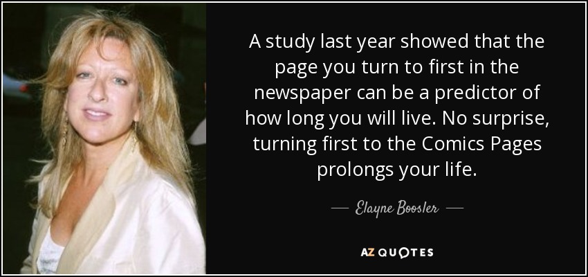 A study last year showed that the page you turn to first in the newspaper can be a predictor of how long you will live. No surprise, turning first to the Comics Pages prolongs your life. - Elayne Boosler
