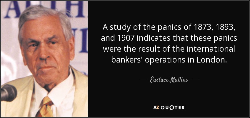 A study of the panics of 1873, 1893, and 1907 indicates that these panics were the result of the international bankers' operations in London. - Eustace Mullins