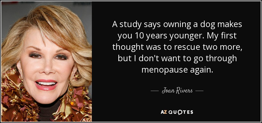 A study says owning a dog makes you 10 years younger. My first thought was to rescue two more, but I don't want to go through menopause again. - Joan Rivers