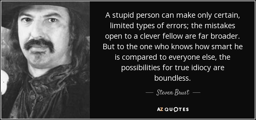 A stupid person can make only certain, limited types of errors; the mistakes open to a clever fellow are far broader. But to the one who knows how smart he is compared to everyone else, the possibilities for true idiocy are boundless. - Steven Brust