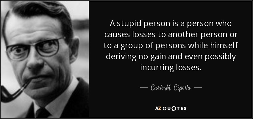 A stupid person is a person who causes losses to another person or to a group of persons while himself deriving no gain and even possibly incurring losses. - Carlo M. Cipolla