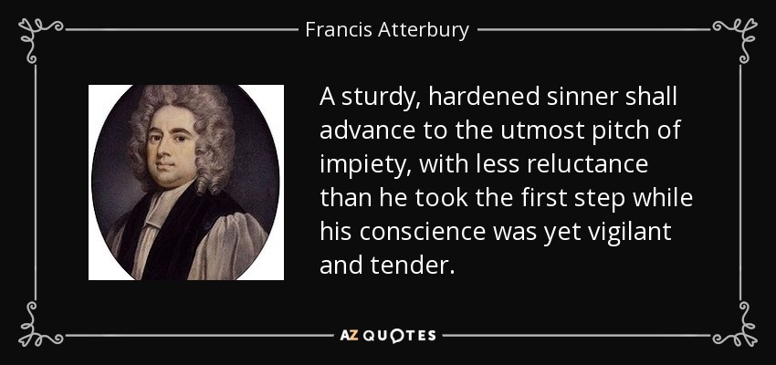 A sturdy, hardened sinner shall advance to the utmost pitch of impiety, with less reluctance than he took the first step while his conscience was yet vigilant and tender. - Francis Atterbury