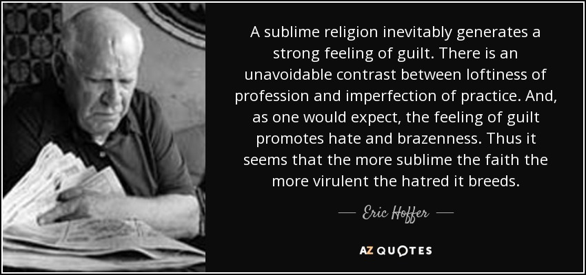 A sublime religion inevitably generates a strong feeling of guilt. There is an unavoidable contrast between loftiness of profession and imperfection of practice. And, as one would expect, the feeling of guilt promotes hate and brazenness. Thus it seems that the more sublime the faith the more virulent the hatred it breeds. - Eric Hoffer