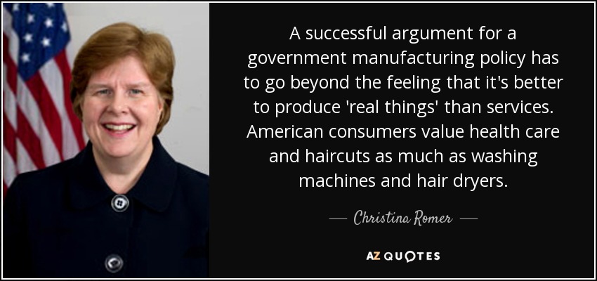 A successful argument for a government manufacturing policy has to go beyond the feeling that it's better to produce 'real things' than services. American consumers value health care and haircuts as much as washing machines and hair dryers. - Christina Romer