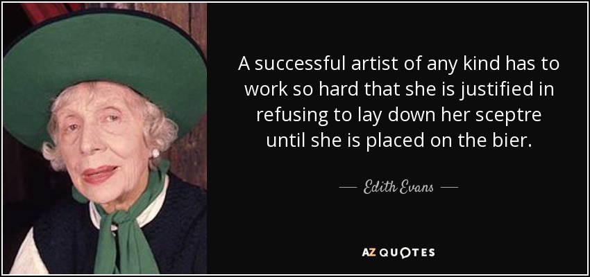 A successful artist of any kind has to work so hard that she is justified in refusing to lay down her sceptre until she is placed on the bier. - Edith Evans