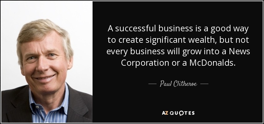A successful business is a good way to create significant wealth, but not every business will grow into a News Corporation or a McDonalds. - Paul Clitheroe