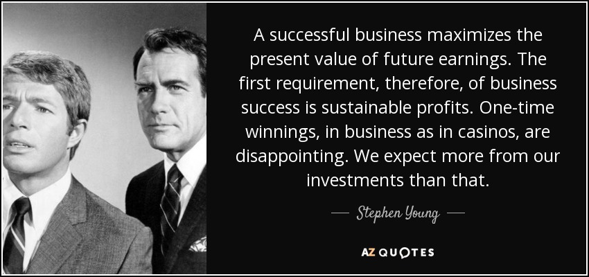A successful business maximizes the present value of future earnings. The first requirement, therefore, of business success is sustainable profits. One-time winnings, in business as in casinos, are disappointing. We expect more from our investments than that. - Stephen Young