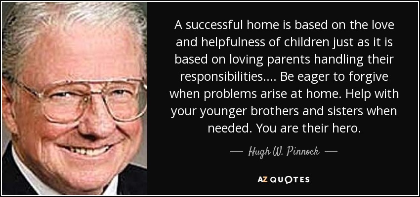 A successful home is based on the love and helpfulness of children just as it is based on loving parents handling their responsibilities. ... Be eager to forgive when problems arise at home. Help with your younger brothers and sisters when needed. You are their hero. - Hugh W. Pinnock