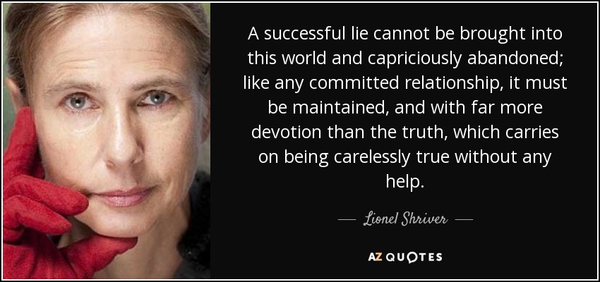 A successful lie cannot be brought into this world and capriciously abandoned; like any committed relationship, it must be maintained, and with far more devotion than the truth, which carries on being carelessly true without any help. - Lionel Shriver