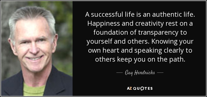 A successful life is an authentic life. Happiness and creativity rest on a foundation of transparency to yourself and others. Knowing your own heart and speaking clearly to others keep you on the path. - Gay Hendricks
