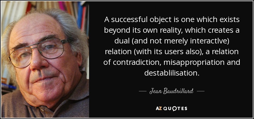 A successful object is one which exists beyond its own reality, which creates a dual (and not merely interactlve) relation (with its users also), a relation of contradiction, misappropriation and destablilisation. - Jean Baudrillard